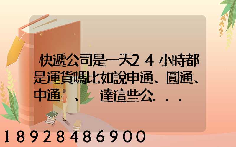 快遞公司是一天24小時都是運貨嗎比如說申通、圓通、中通、韻達這些公...